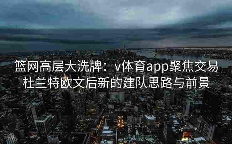 篮网高层大洗牌：v体育app聚焦交易杜兰特欧文后新的建队思路与前景