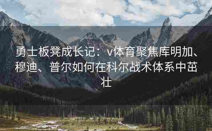 勇士板凳成长记：v体育聚焦库明加、穆迪、普尔如何在科尔战术体系中茁壮