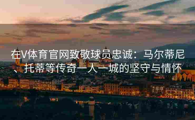 在V体育官网致敬球员忠诚：马尔蒂尼、托蒂等传奇一人一城的坚守与情怀