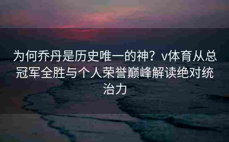 为何乔丹是历史唯一的神？v体育从总冠军全胜与个人荣誉巅峰解读绝对统治力