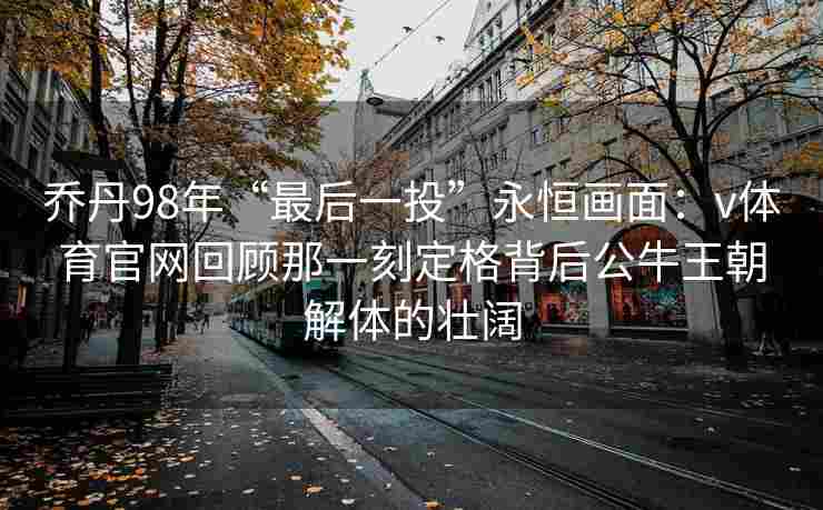 乔丹98年“最后一投”永恒画面：v体育官网回顾那一刻定格背后公牛王朝解体的壮阔