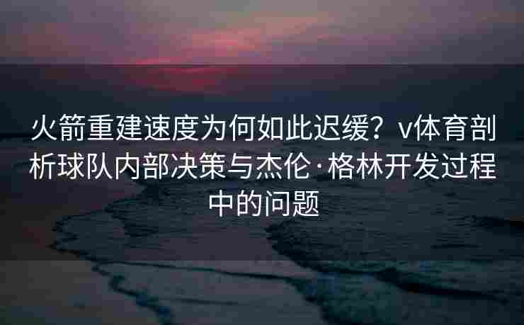 火箭重建速度为何如此迟缓？v体育剖析球队内部决策与杰伦·格林开发过程中的问题
