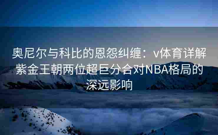 奥尼尔与科比的恩怨纠缠：v体育详解紫金王朝两位超巨分合对NBA格局的深远影响