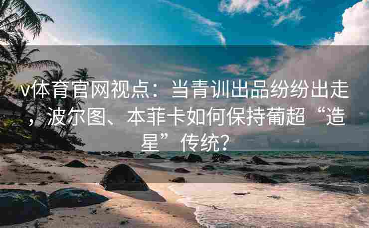 v体育官网视点：当青训出品纷纷出走，波尔图、本菲卡如何保持葡超“造星”传统？