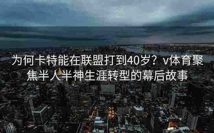 为何卡特能在联盟打到40岁？v体育聚焦半人半神生涯转型的幕后故事