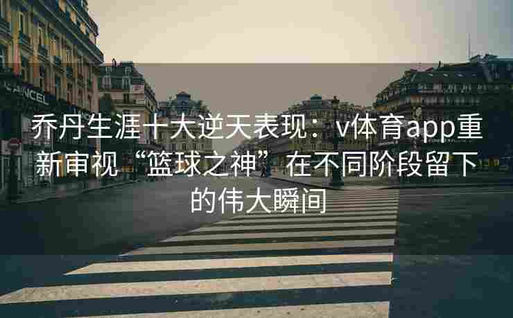 乔丹生涯十大逆天表现：v体育app重新审视“篮球之神”在不同阶段留下的伟大瞬间