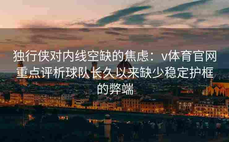 独行侠对内线空缺的焦虑：v体育官网重点评析球队长久以来缺少稳定护框的弊端