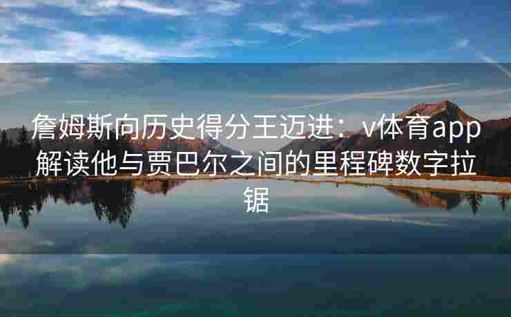 詹姆斯向历史得分王迈进：v体育app解读他与贾巴尔之间的里程碑数字拉锯