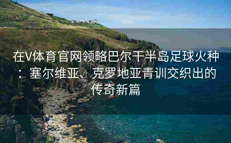 在V体育官网领略巴尔干半岛足球火种：塞尔维亚、克罗地亚青训交织出的传奇新篇