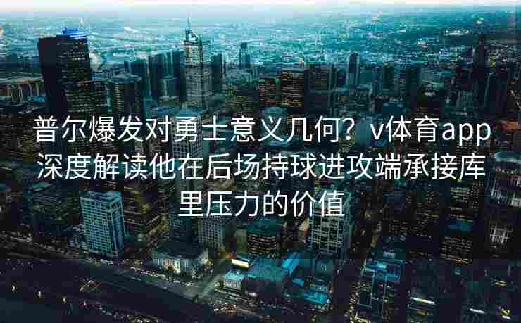 普尔爆发对勇士意义几何？v体育app深度解读他在后场持球进攻端承接库里压力的价值