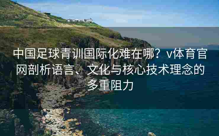 中国足球青训国际化难在哪？v体育官网剖析语言、文化与核心技术理念的多重阻力