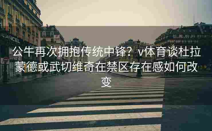公牛再次拥抱传统中锋？v体育谈杜拉蒙德或武切维奇在禁区存在感如何改变