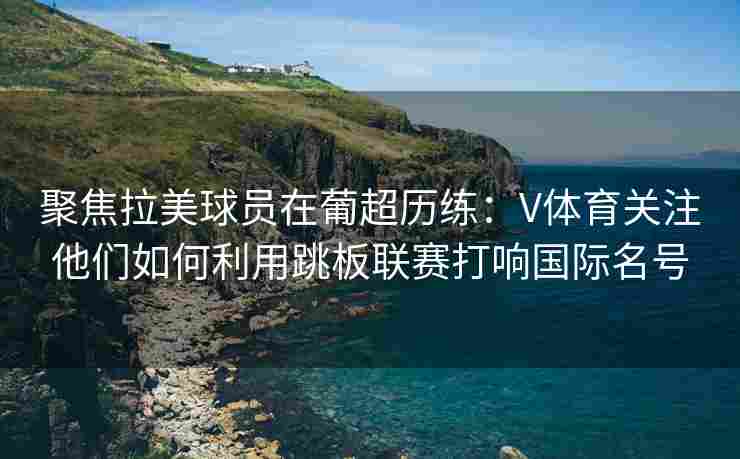 聚焦拉美球员在葡超历练：V体育关注他们如何利用跳板联赛打响国际名号