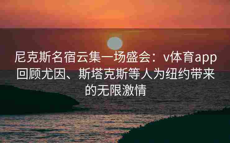 尼克斯名宿云集一场盛会：v体育app回顾尤因、斯塔克斯等人为纽约带来的无限激情