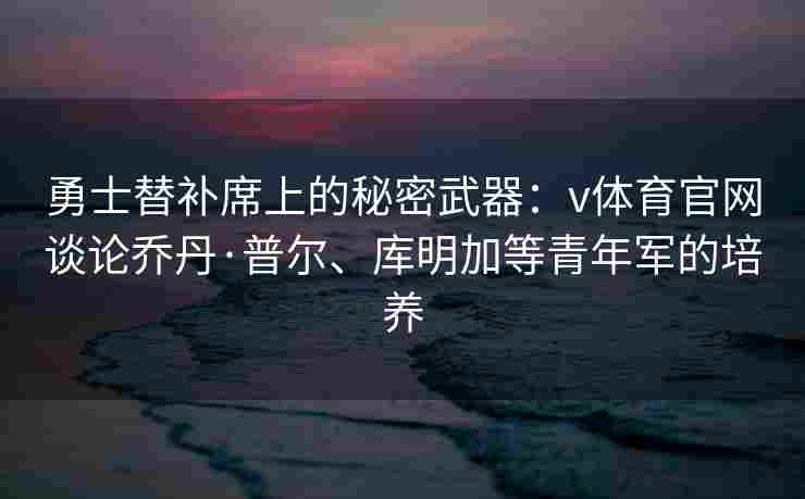 勇士替补席上的秘密武器：v体育官网谈论乔丹·普尔、库明加等青年军的培养
