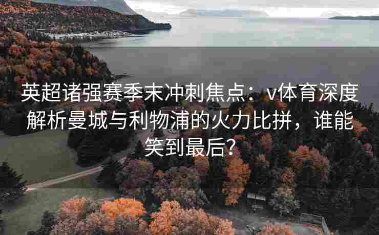 英超诸强赛季末冲刺焦点：v体育深度解析曼城与利物浦的火力比拼，谁能笑到最后？