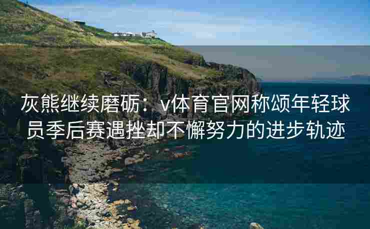 灰熊继续磨砺：v体育官网称颂年轻球员季后赛遇挫却不懈努力的进步轨迹