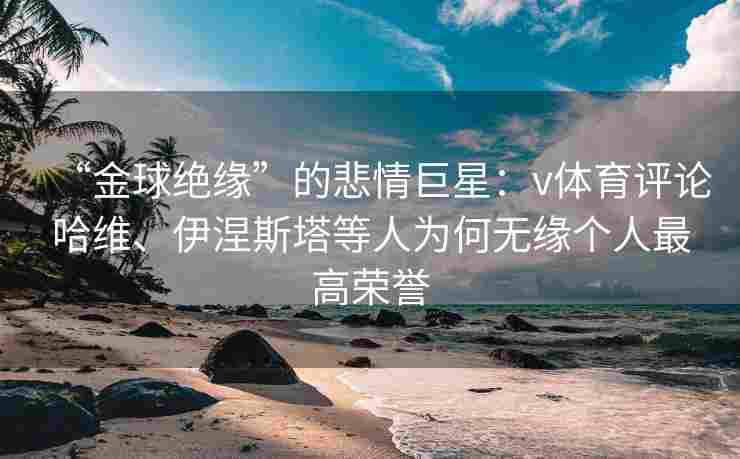 “金球绝缘”的悲情巨星：v体育评论哈维、伊涅斯塔等人为何无缘个人最高荣誉