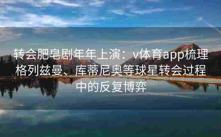转会肥皂剧年年上演：v体育app梳理格列兹曼、库蒂尼奥等球星转会过程中的反复博弈