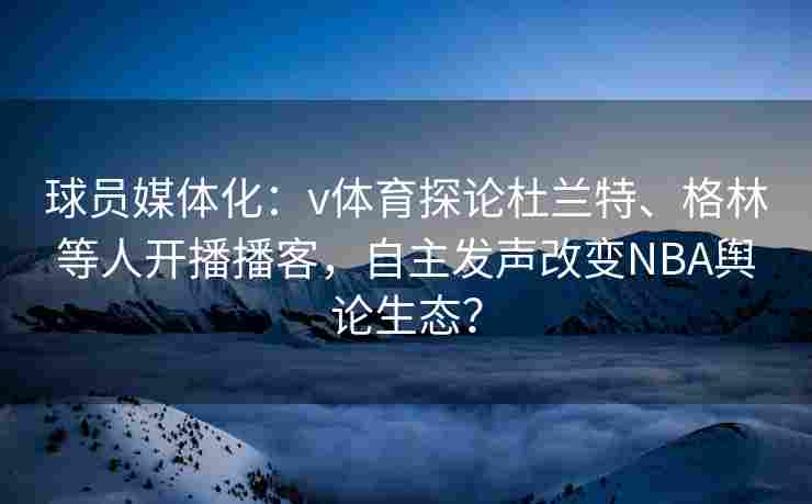 球员媒体化：v体育探论杜兰特、格林等人开播播客，自主发声改变NBA舆论生态？