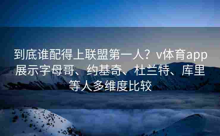 到底谁配得上联盟第一人？v体育app展示字母哥、约基奇、杜兰特、库里等人多维度比较