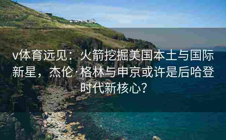 v体育远见：火箭挖掘美国本土与国际新星，杰伦·格林与申京或许是后哈登时代新核心？