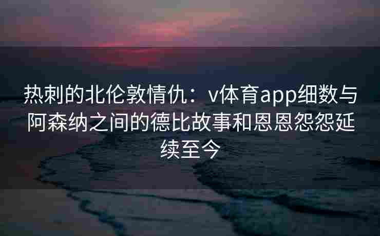 热刺的北伦敦情仇：v体育app细数与阿森纳之间的德比故事和恩恩怨怨延续至今