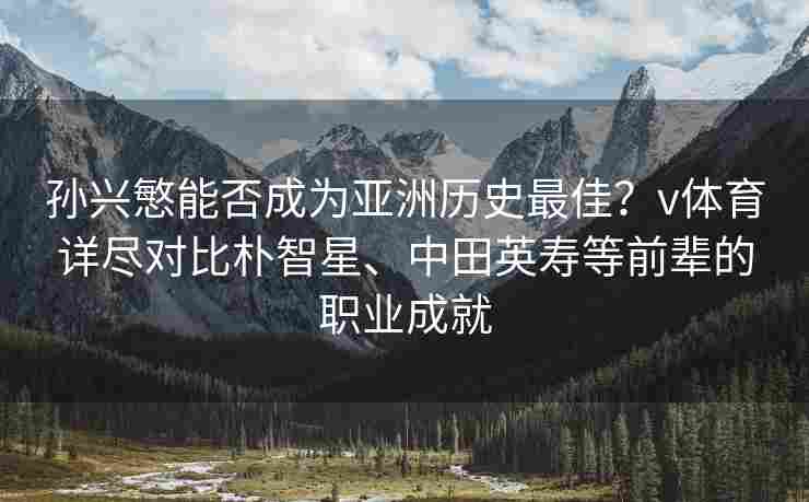 孙兴慜能否成为亚洲历史最佳？v体育详尽对比朴智星、中田英寿等前辈的职业成就
