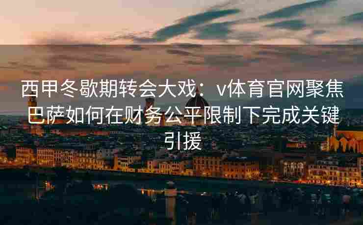 西甲冬歇期转会大戏：v体育官网聚焦巴萨如何在财务公平限制下完成关键引援