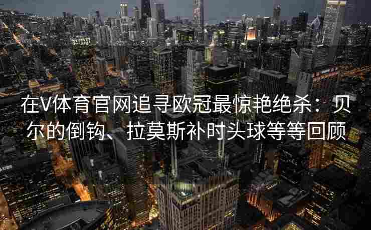在V体育官网追寻欧冠最惊艳绝杀：贝尔的倒钩、拉莫斯补时头球等等回顾